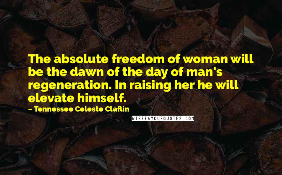 Tennessee Celeste Claflin Quotes: The absolute freedom of woman will be the dawn of the day of man's regeneration. In raising her he will elevate himself.