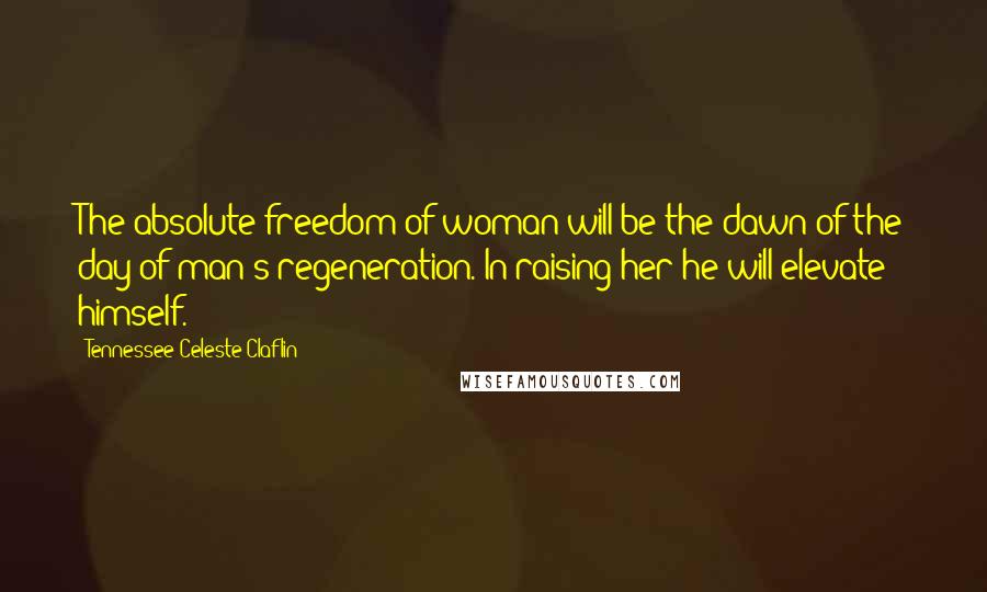 Tennessee Celeste Claflin Quotes: The absolute freedom of woman will be the dawn of the day of man's regeneration. In raising her he will elevate himself.