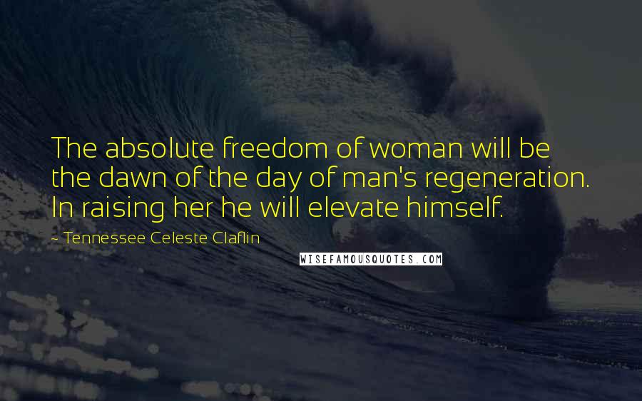 Tennessee Celeste Claflin Quotes: The absolute freedom of woman will be the dawn of the day of man's regeneration. In raising her he will elevate himself.
