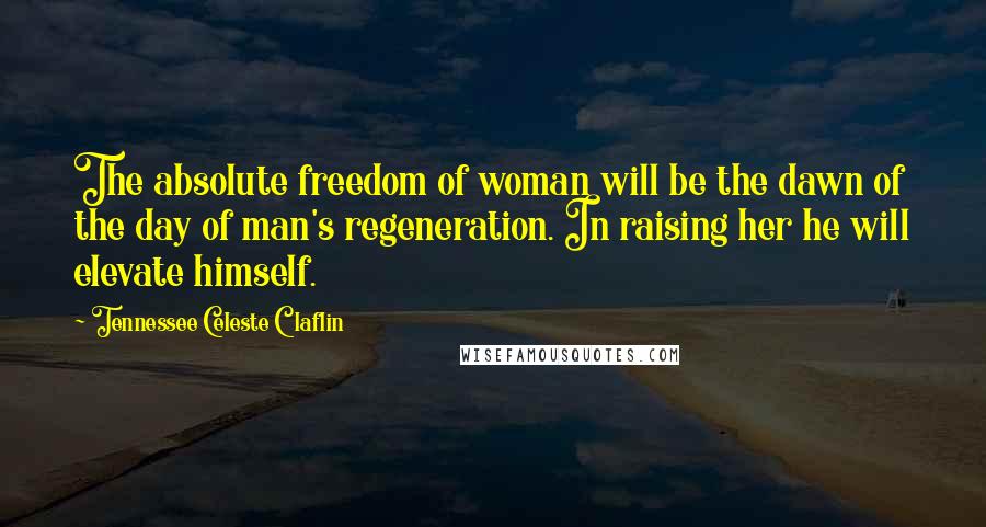 Tennessee Celeste Claflin Quotes: The absolute freedom of woman will be the dawn of the day of man's regeneration. In raising her he will elevate himself.