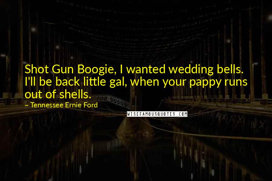 Tennessee Ernie Ford Quotes: Shot Gun Boogie, I wanted wedding bells. I'll be back little gal, when your pappy runs out of shells.