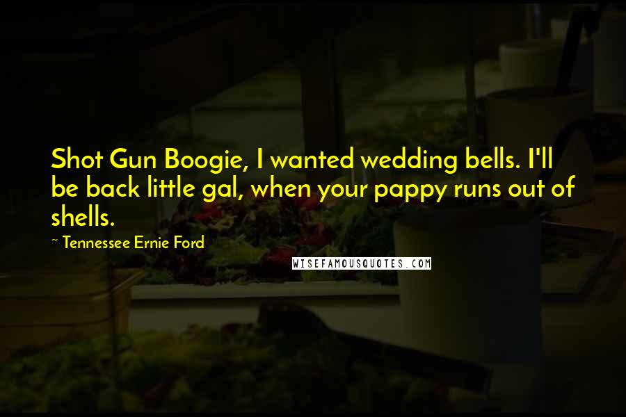 Tennessee Ernie Ford Quotes: Shot Gun Boogie, I wanted wedding bells. I'll be back little gal, when your pappy runs out of shells.