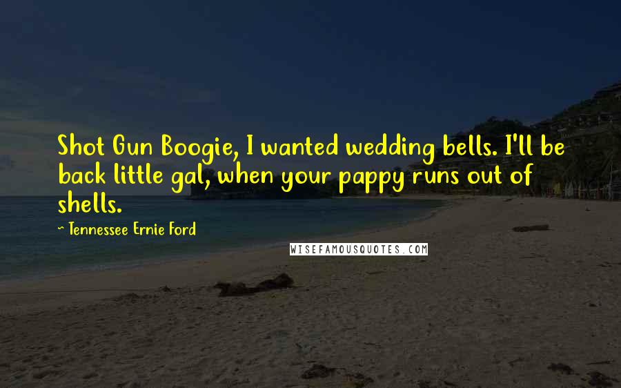 Tennessee Ernie Ford Quotes: Shot Gun Boogie, I wanted wedding bells. I'll be back little gal, when your pappy runs out of shells.