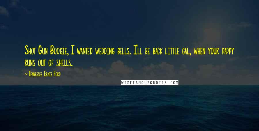 Tennessee Ernie Ford Quotes: Shot Gun Boogie, I wanted wedding bells. I'll be back little gal, when your pappy runs out of shells.