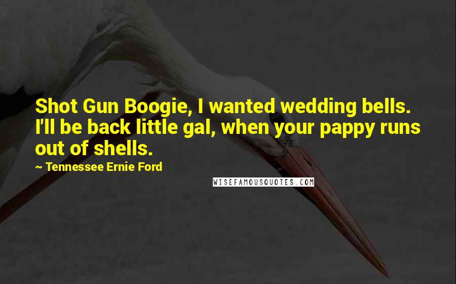 Tennessee Ernie Ford Quotes: Shot Gun Boogie, I wanted wedding bells. I'll be back little gal, when your pappy runs out of shells.
