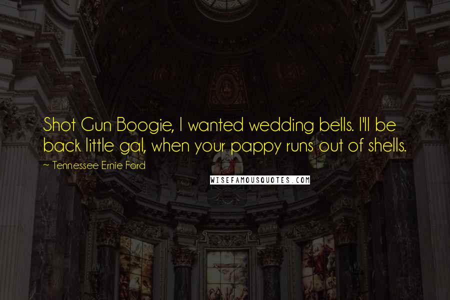 Tennessee Ernie Ford Quotes: Shot Gun Boogie, I wanted wedding bells. I'll be back little gal, when your pappy runs out of shells.
