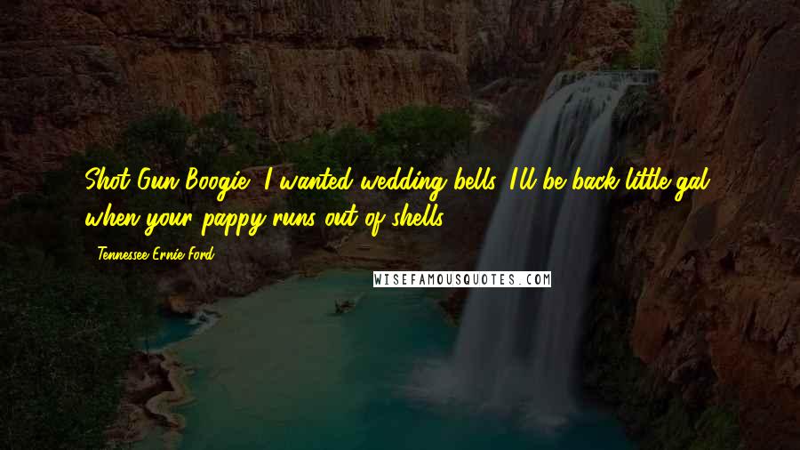 Tennessee Ernie Ford Quotes: Shot Gun Boogie, I wanted wedding bells. I'll be back little gal, when your pappy runs out of shells.