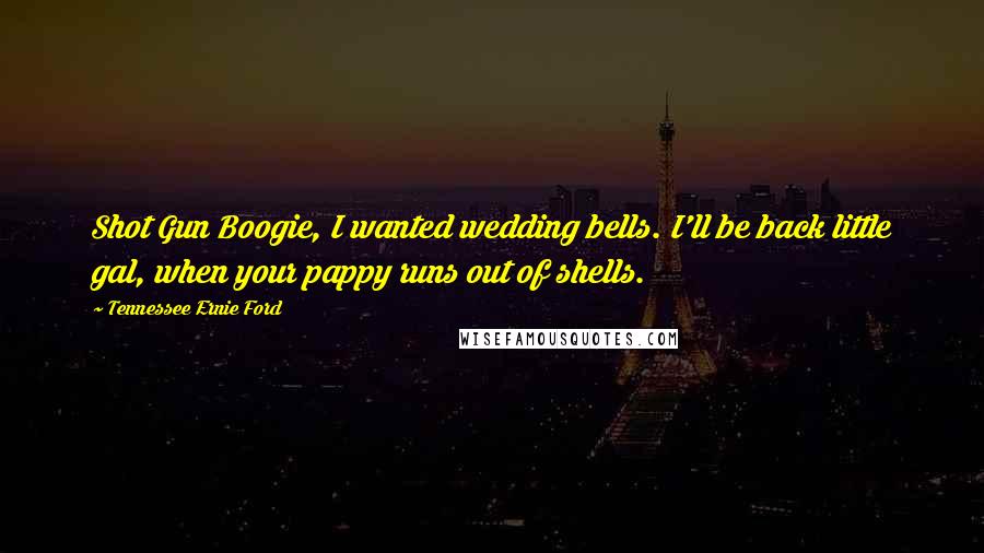 Tennessee Ernie Ford Quotes: Shot Gun Boogie, I wanted wedding bells. I'll be back little gal, when your pappy runs out of shells.