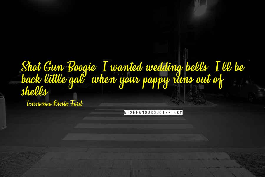 Tennessee Ernie Ford Quotes: Shot Gun Boogie, I wanted wedding bells. I'll be back little gal, when your pappy runs out of shells.