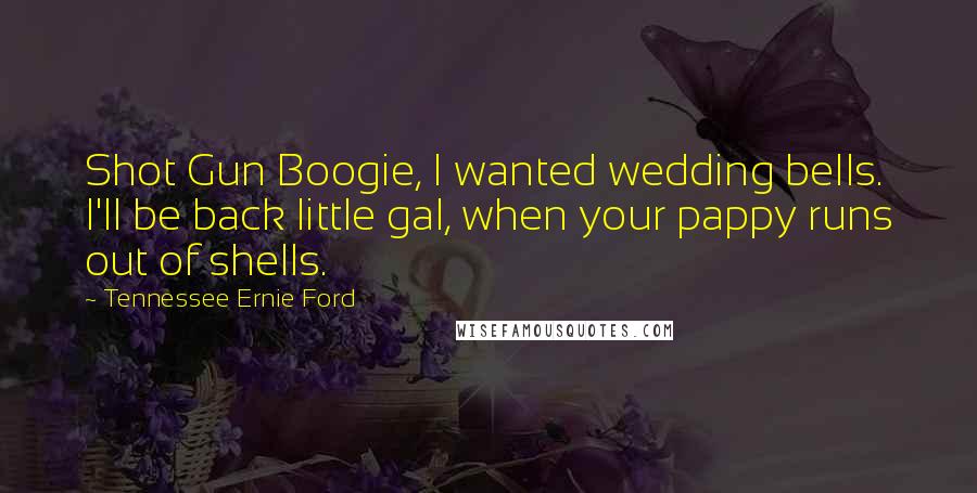Tennessee Ernie Ford Quotes: Shot Gun Boogie, I wanted wedding bells. I'll be back little gal, when your pappy runs out of shells.