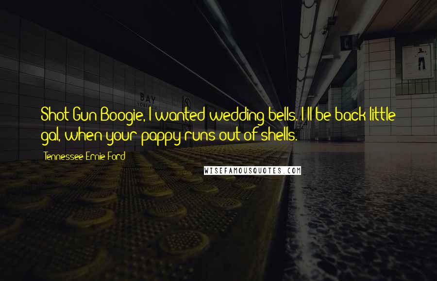 Tennessee Ernie Ford Quotes: Shot Gun Boogie, I wanted wedding bells. I'll be back little gal, when your pappy runs out of shells.