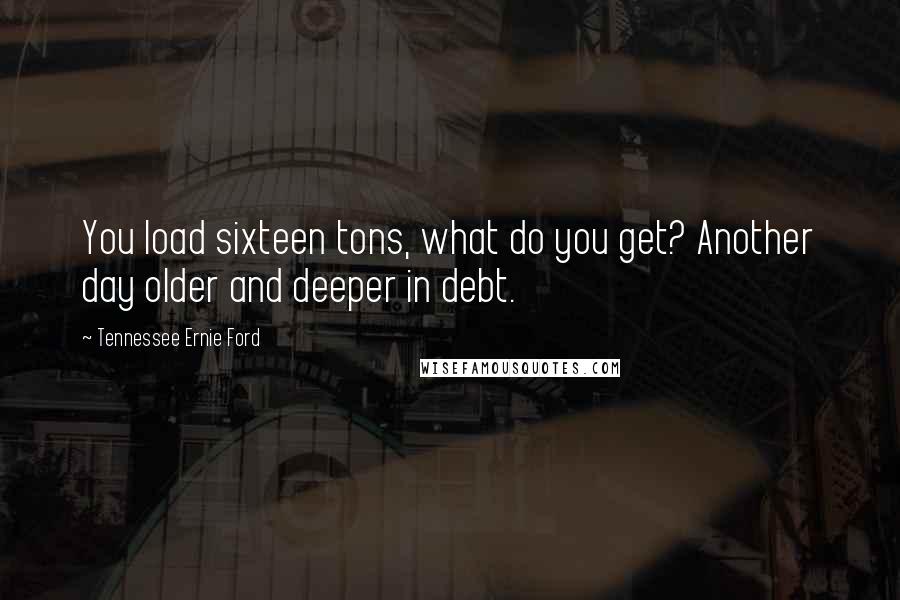 Tennessee Ernie Ford Quotes: You load sixteen tons, what do you get? Another day older and deeper in debt.