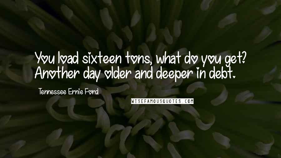 Tennessee Ernie Ford Quotes: You load sixteen tons, what do you get? Another day older and deeper in debt.