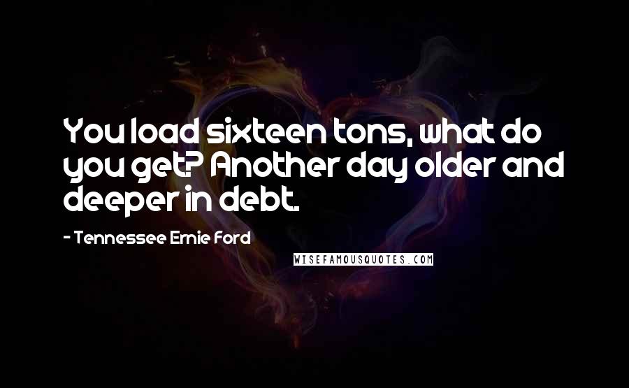 Tennessee Ernie Ford Quotes: You load sixteen tons, what do you get? Another day older and deeper in debt.