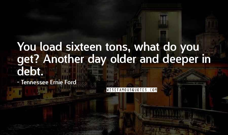 Tennessee Ernie Ford Quotes: You load sixteen tons, what do you get? Another day older and deeper in debt.