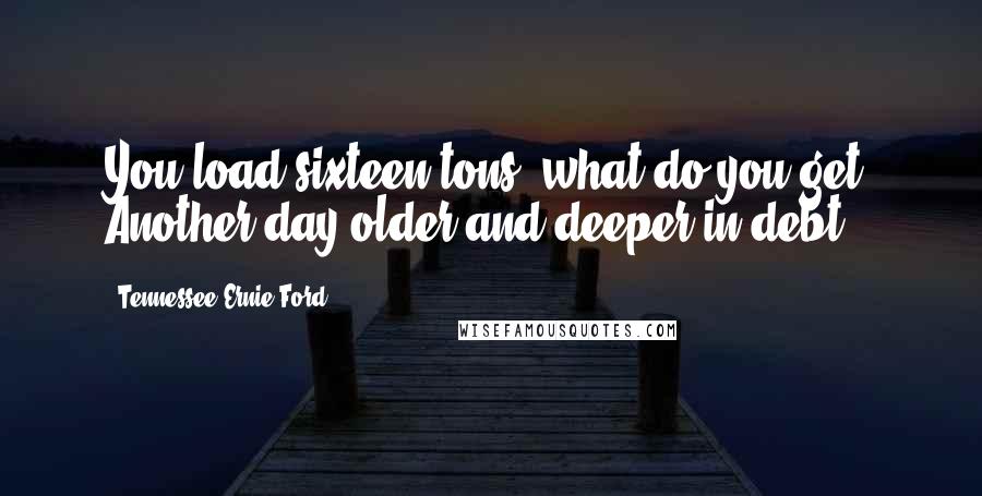 Tennessee Ernie Ford Quotes: You load sixteen tons, what do you get? Another day older and deeper in debt.