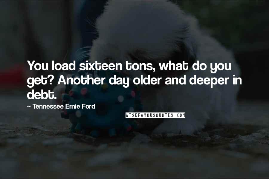 Tennessee Ernie Ford Quotes: You load sixteen tons, what do you get? Another day older and deeper in debt.