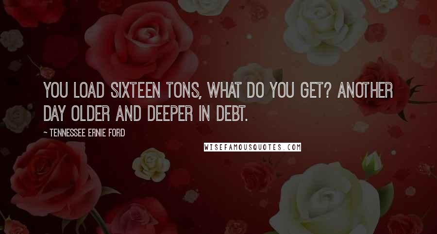 Tennessee Ernie Ford Quotes: You load sixteen tons, what do you get? Another day older and deeper in debt.