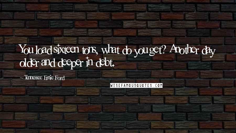 Tennessee Ernie Ford Quotes: You load sixteen tons, what do you get? Another day older and deeper in debt.