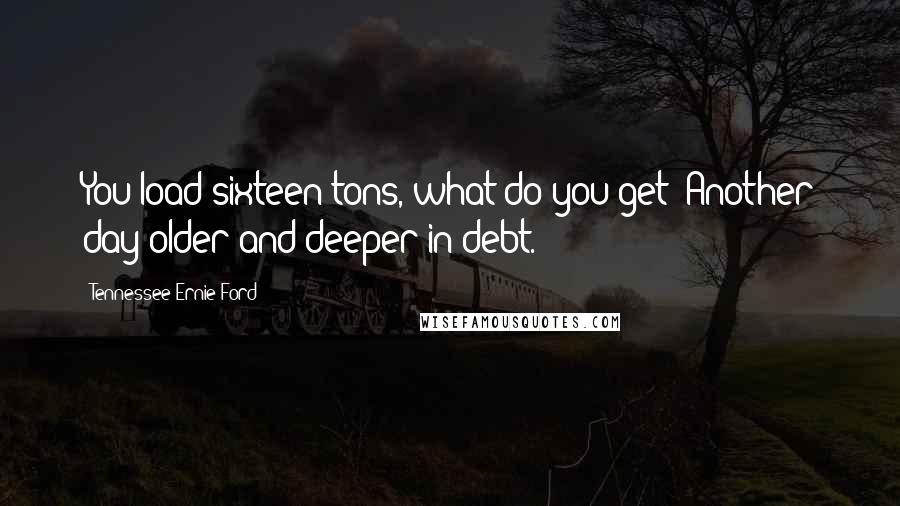 Tennessee Ernie Ford Quotes: You load sixteen tons, what do you get? Another day older and deeper in debt.