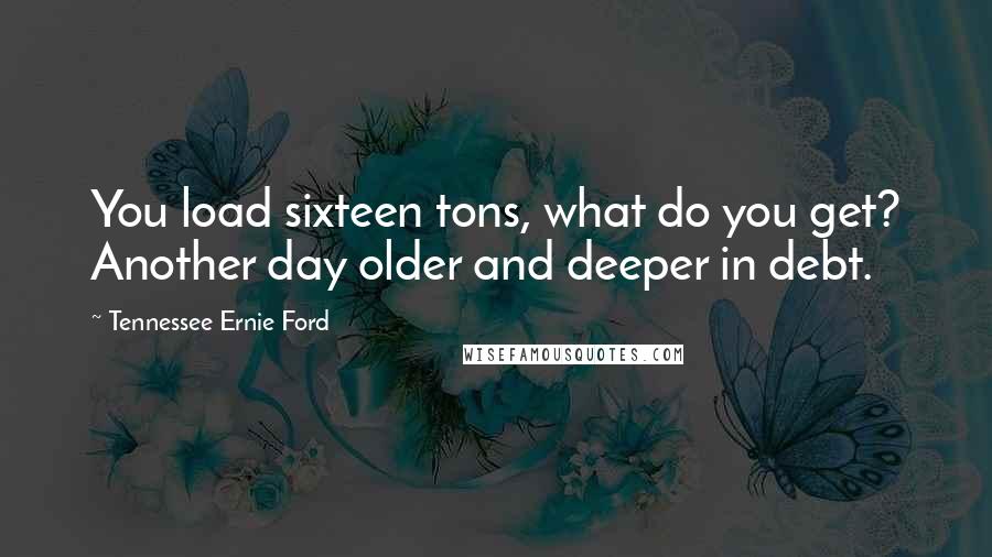 Tennessee Ernie Ford Quotes: You load sixteen tons, what do you get? Another day older and deeper in debt.