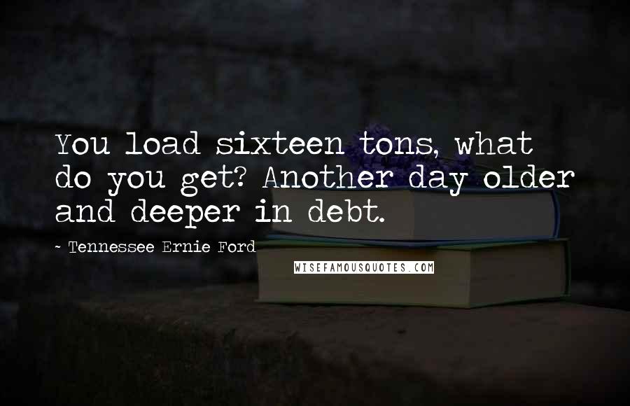 Tennessee Ernie Ford Quotes: You load sixteen tons, what do you get? Another day older and deeper in debt.