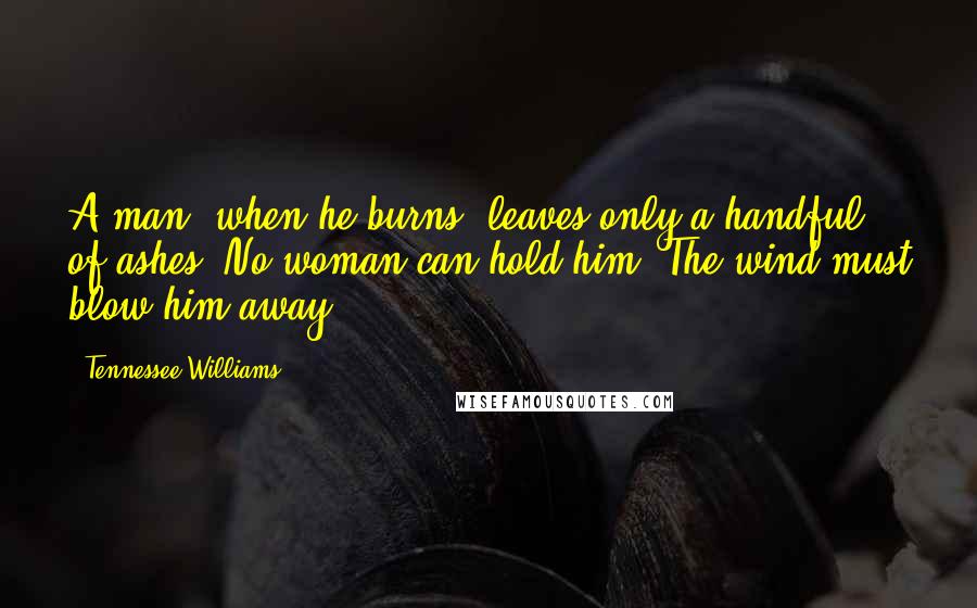 Tennessee Williams Quotes: A man, when he burns, leaves only a handful of ashes. No woman can hold him. The wind must blow him away.