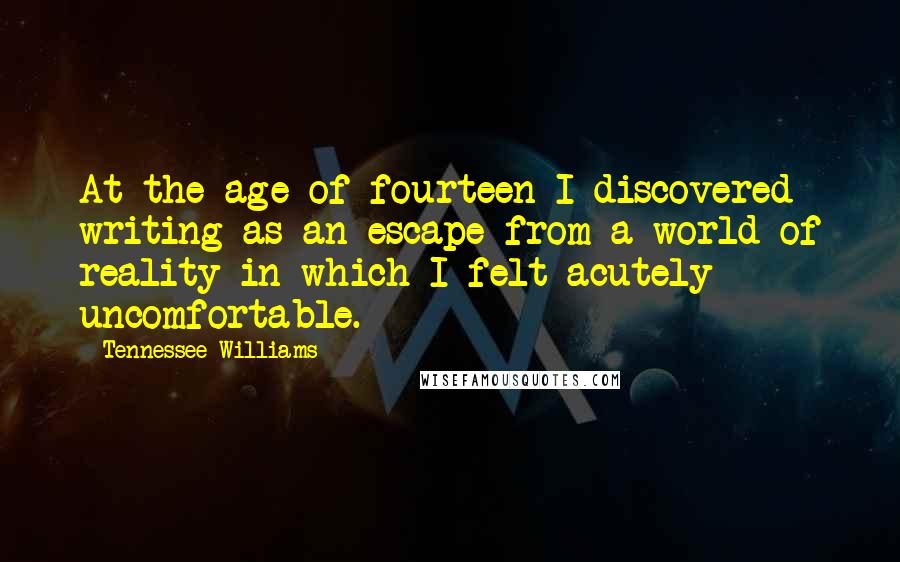 Tennessee Williams Quotes: At the age of fourteen I discovered writing as an escape from a world of reality in which I felt acutely uncomfortable.