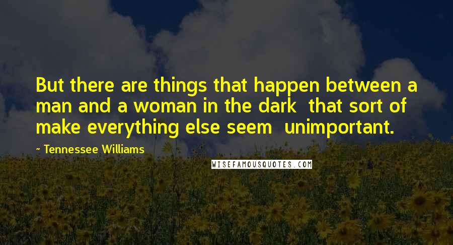 Tennessee Williams Quotes: But there are things that happen between a man and a woman in the dark  that sort of make everything else seem  unimportant.