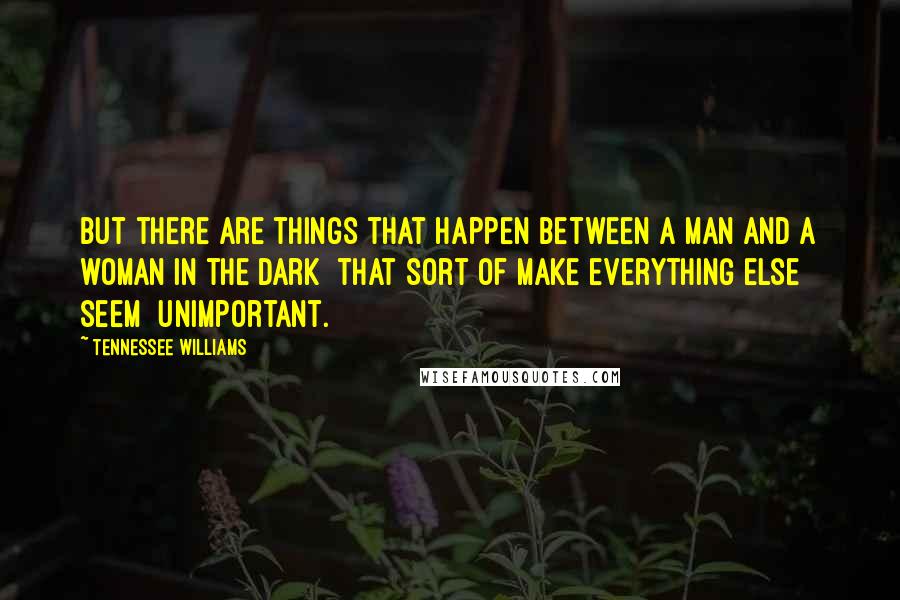 Tennessee Williams Quotes: But there are things that happen between a man and a woman in the dark  that sort of make everything else seem  unimportant.