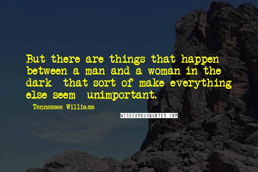 Tennessee Williams Quotes: But there are things that happen between a man and a woman in the dark  that sort of make everything else seem  unimportant.