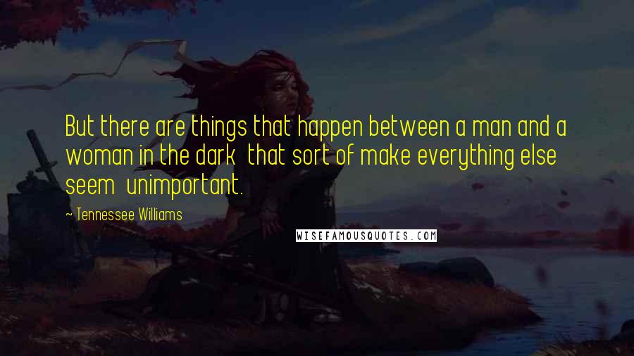 Tennessee Williams Quotes: But there are things that happen between a man and a woman in the dark  that sort of make everything else seem  unimportant.