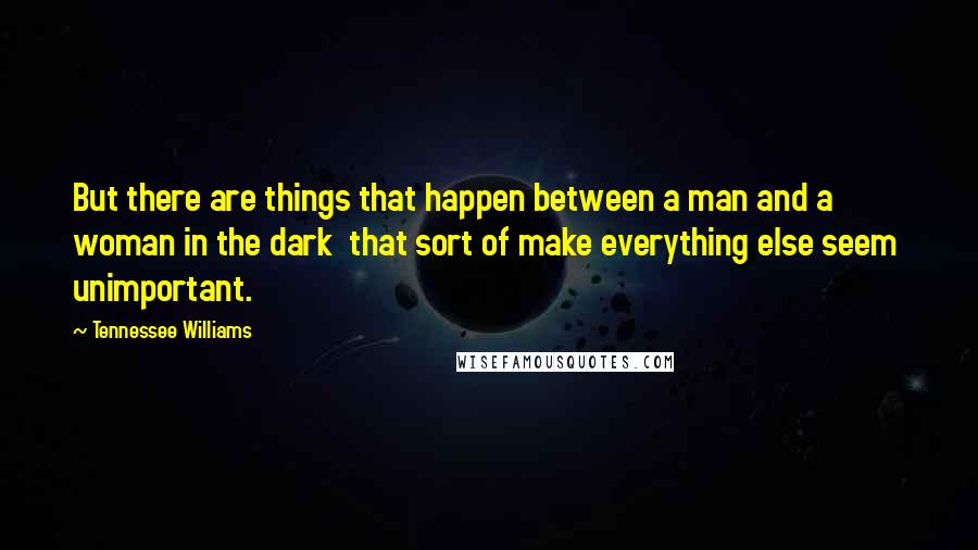 Tennessee Williams Quotes: But there are things that happen between a man and a woman in the dark  that sort of make everything else seem  unimportant.