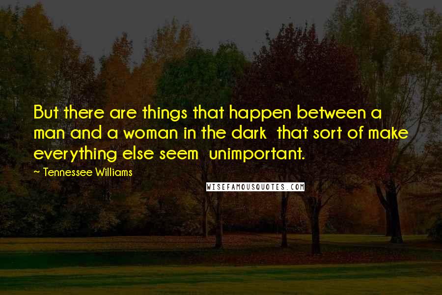 Tennessee Williams Quotes: But there are things that happen between a man and a woman in the dark that sort of make everything else seem unimportant.