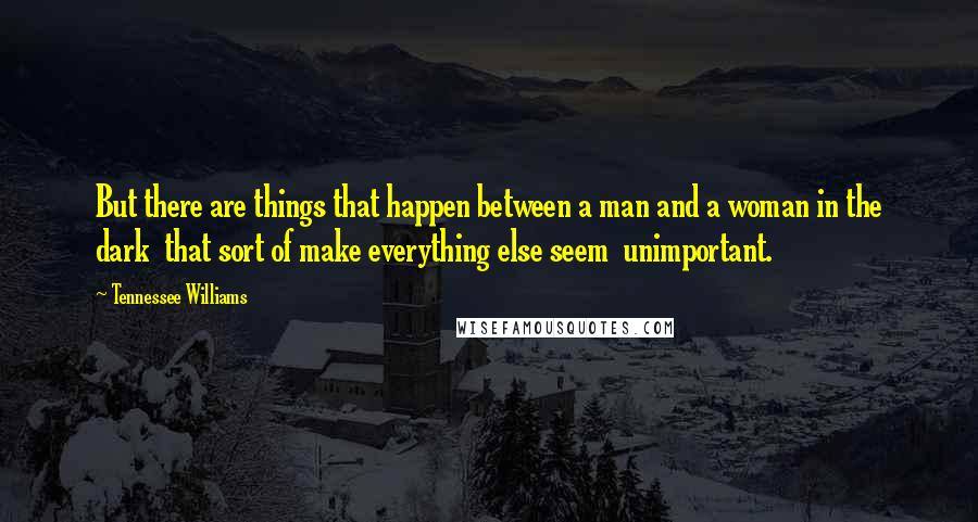 Tennessee Williams Quotes: But there are things that happen between a man and a woman in the dark  that sort of make everything else seem  unimportant.