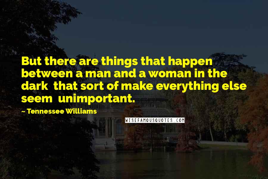 Tennessee Williams Quotes: But there are things that happen between a man and a woman in the dark  that sort of make everything else seem  unimportant.