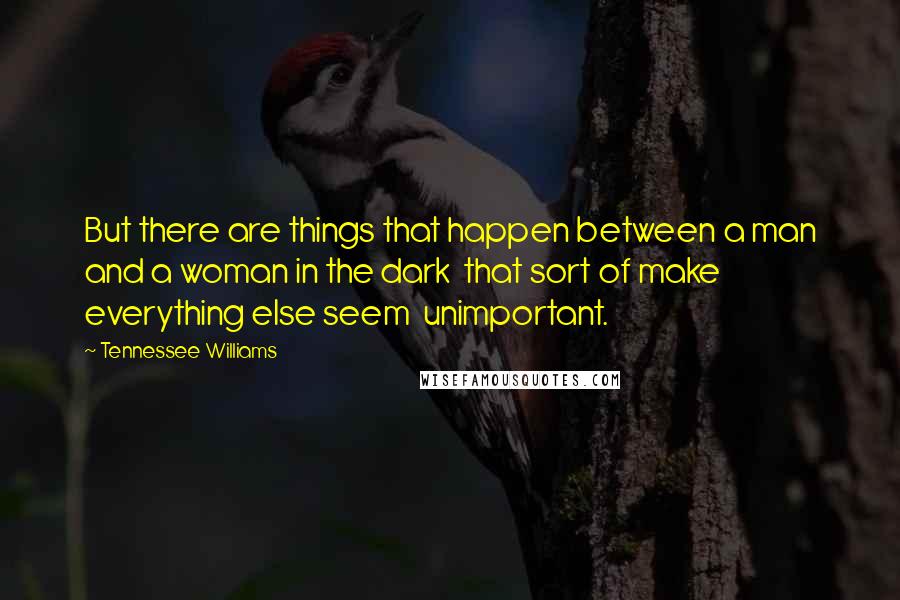 Tennessee Williams Quotes: But there are things that happen between a man and a woman in the dark  that sort of make everything else seem  unimportant.