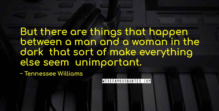 Tennessee Williams Quotes: But there are things that happen between a man and a woman in the dark  that sort of make everything else seem  unimportant.