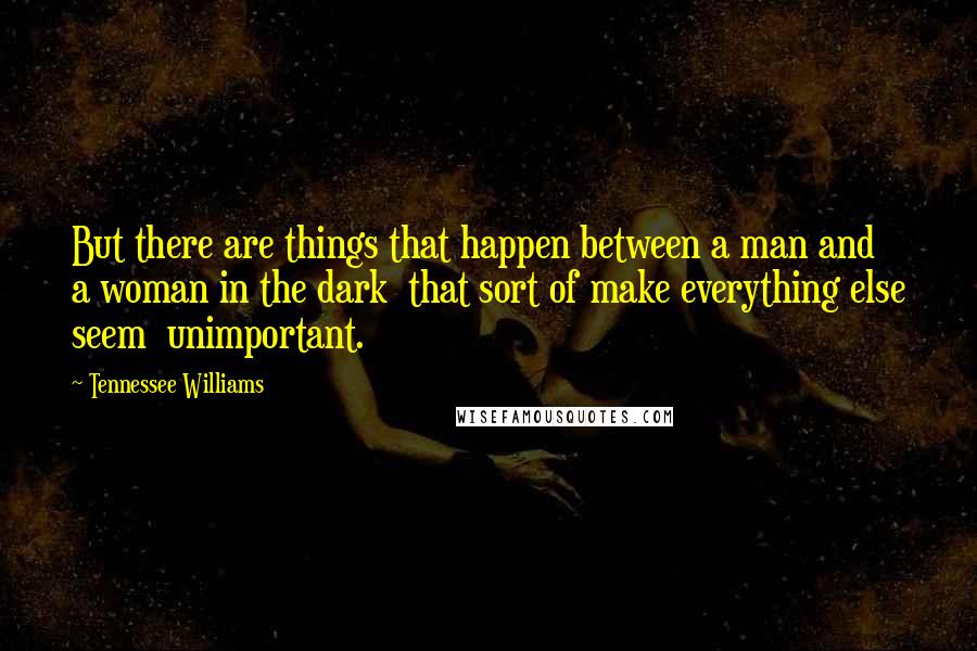 Tennessee Williams Quotes: But there are things that happen between a man and a woman in the dark  that sort of make everything else seem  unimportant.