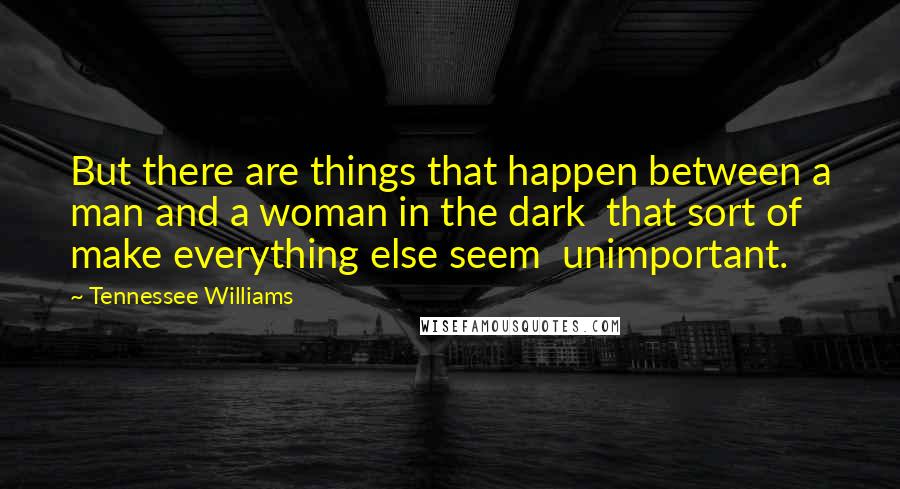 Tennessee Williams Quotes: But there are things that happen between a man and a woman in the dark  that sort of make everything else seem  unimportant.