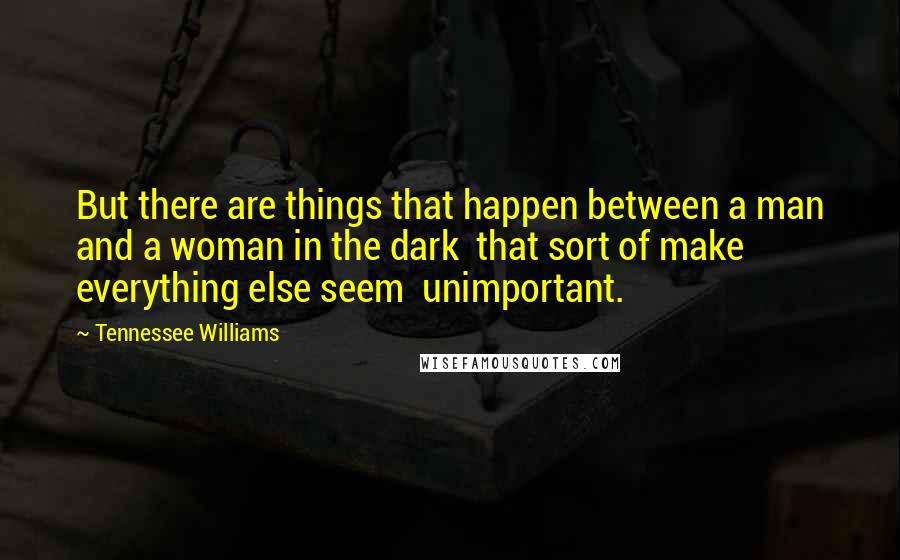 Tennessee Williams Quotes: But there are things that happen between a man and a woman in the dark  that sort of make everything else seem  unimportant.