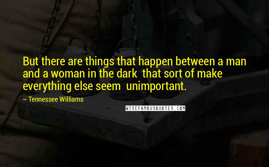 Tennessee Williams Quotes: But there are things that happen between a man and a woman in the dark that sort of make everything else seem unimportant.