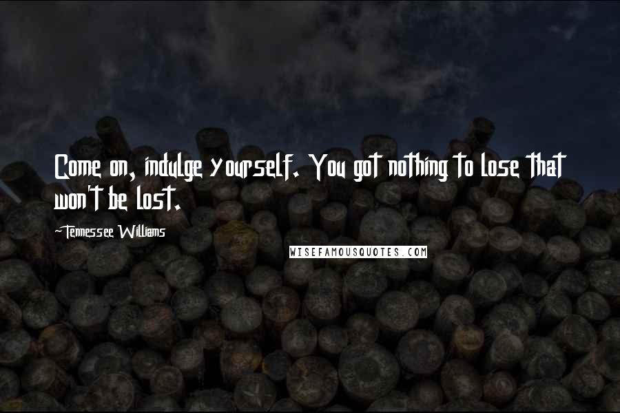 Tennessee Williams Quotes: Come on, indulge yourself. You got nothing to lose that won't be lost.