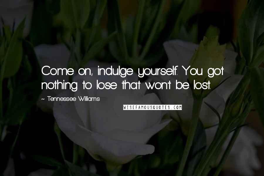 Tennessee Williams Quotes: Come on, indulge yourself. You got nothing to lose that won't be lost.