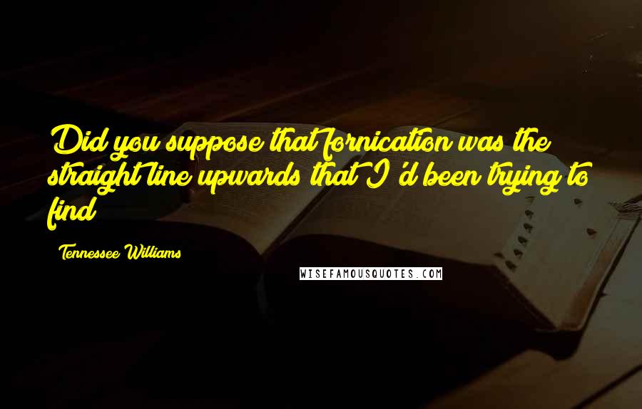 Tennessee Williams Quotes: Did you suppose that fornication was the straight line upwards that I'd been trying to find?