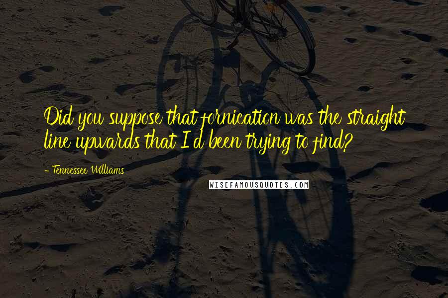 Tennessee Williams Quotes: Did you suppose that fornication was the straight line upwards that I'd been trying to find?