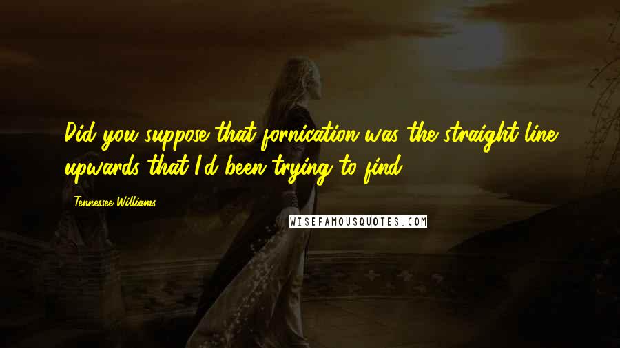 Tennessee Williams Quotes: Did you suppose that fornication was the straight line upwards that I'd been trying to find?
