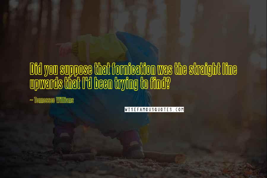 Tennessee Williams Quotes: Did you suppose that fornication was the straight line upwards that I'd been trying to find?