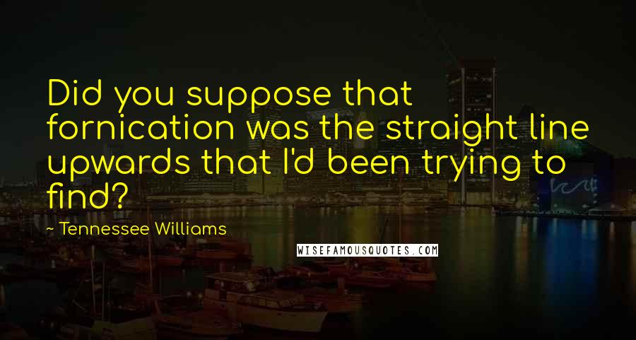 Tennessee Williams Quotes: Did you suppose that fornication was the straight line upwards that I'd been trying to find?