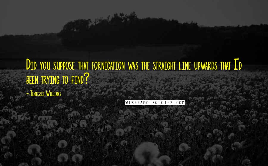 Tennessee Williams Quotes: Did you suppose that fornication was the straight line upwards that I'd been trying to find?